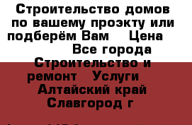 Строительство домов по вашему проэкту или подберём Вам  › Цена ­ 12 000 - Все города Строительство и ремонт » Услуги   . Алтайский край,Славгород г.